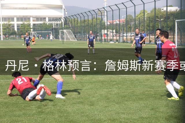丹尼·格林预言：詹姆斯新赛季或启动退役巡演 76人双星伤病隐患成夺冠变数