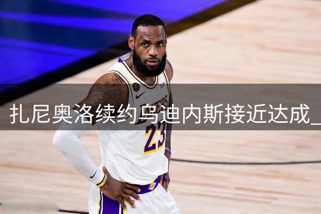 扎尼奥洛续约乌迪内斯接近达成 缺席训练将结束