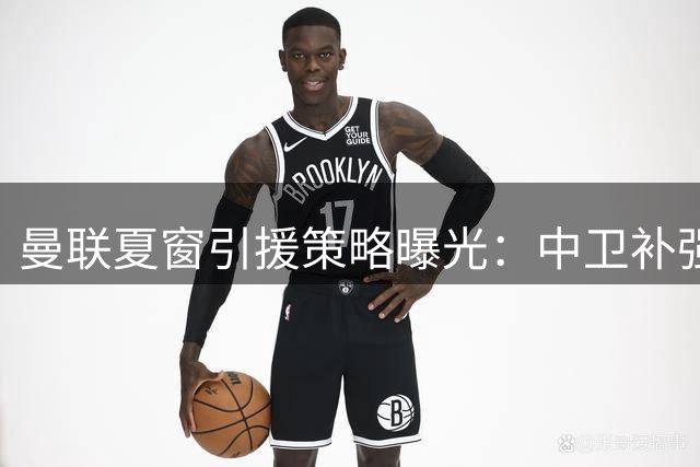 曼联夏窗引援策略曝光：中卫补强暂缓 重点锁定两关键位置