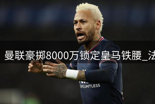 曼联豪掷8000万锁定皇马铁腰 法国新核或成梦剧场复兴关键