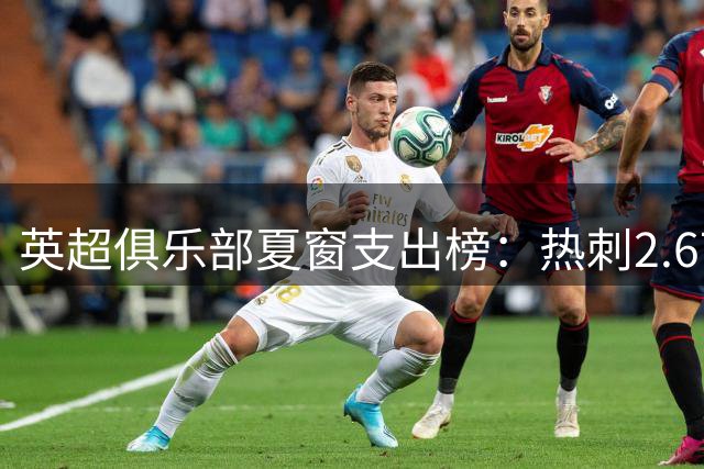 英超俱乐部夏窗支出榜：热刺2.67亿欧领跑，曼城1.35亿欧第二