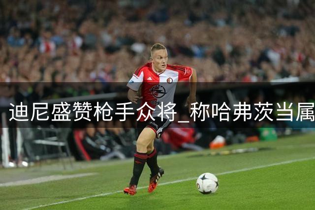 迪尼盛赞枪手众将 称哈弗茨当属队内头号射手